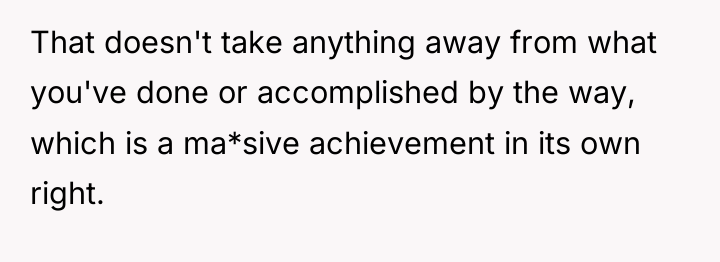 That doesn't take anything away from what you've done or...
