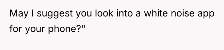 May I suggest you look into a white noise app...