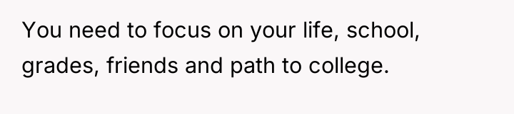 You need to focus on your life, school, grades, friends...