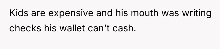 Kids are expensive and his mouth was writing checks his...