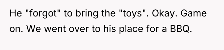 He "forgot" to bring the "toys". Okay. Game on. We...