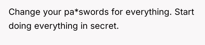 Change your pa*swords for everything. Start doing everything in secret.