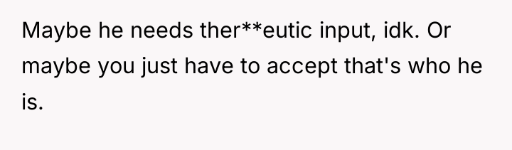 Maybe he needs ther**eutic input, idk. Or maybe you just...