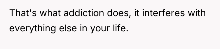 That's what addiction does, it interferes with everything else in...