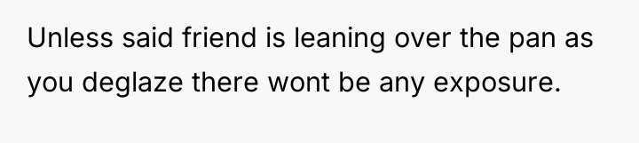 Unless said friend is leaning over the pan as you...