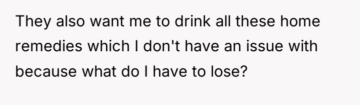 They also want me to drink all these home remedies...