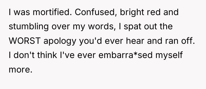 I was mortified. Confused, bright red and stumbling over my...