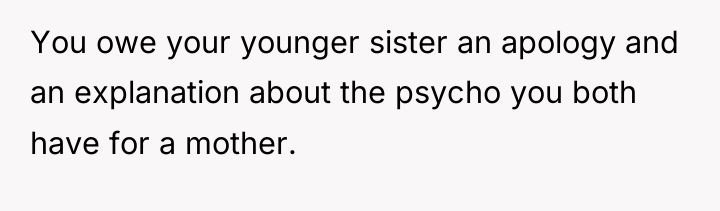 You owe your younger sister an apology and an explanation...