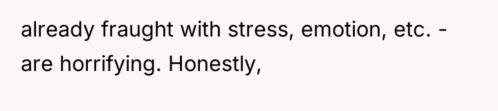 already fraught with stress, emotion, etc. - are horrifying. Honestly,