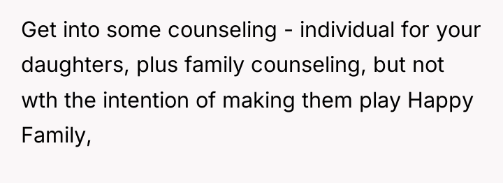 Get into some counseling - individual for your daughters, plus...