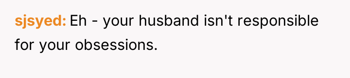 sjsyed Eh - your husband isn't responsible for your obsessions.