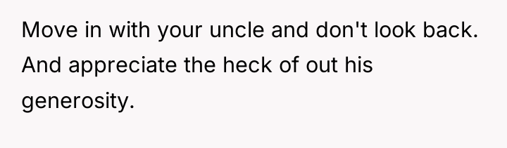 Move in with your uncle and don't look back. And...