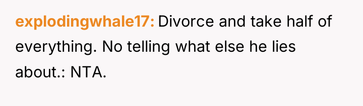 explodingwhale17 Divorce and take half of everything. No telling what...