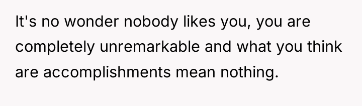 It's no wonder nobody likes you, you are completely unremarkable...