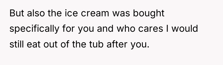 But also the ice cream was bought specifically for you...