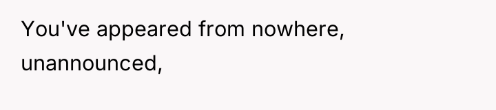 You've appeared from nowhere, unannounced,