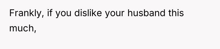 Frankly, if you dislike your husband this much,