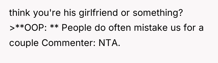 think you're his girlfriend or something? >**OOP: ** People do...