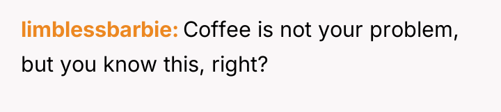 limblessbarbie Coffee is not your problem, but you know this,...