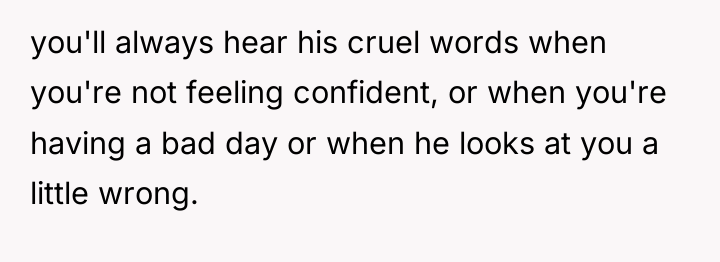 you'll always hear his cruel words when you're not feeling...