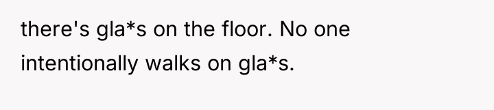 there's gla*s on the floor. No one intentionally walks on...