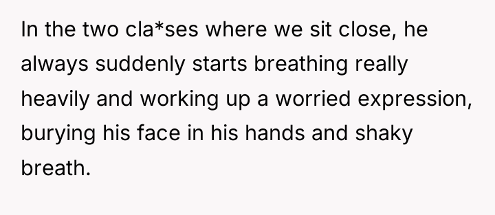 In the two cla*ses where we sit close, he always...