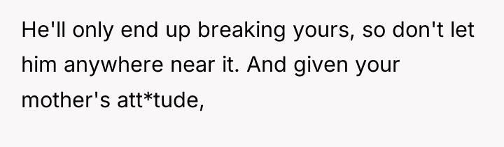 He'll only end up breaking yours, so don't let him...