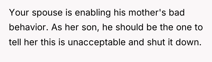 Your spouse is enabling his mother's bad behavior. As her...