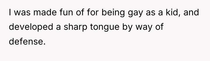 I was made fun of for being gay as a...