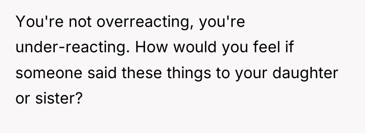 You're not overreacting, you're under-reacting. How would you feel if...