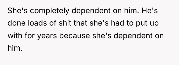 She's completely dependent on him. He's done loads of shit...