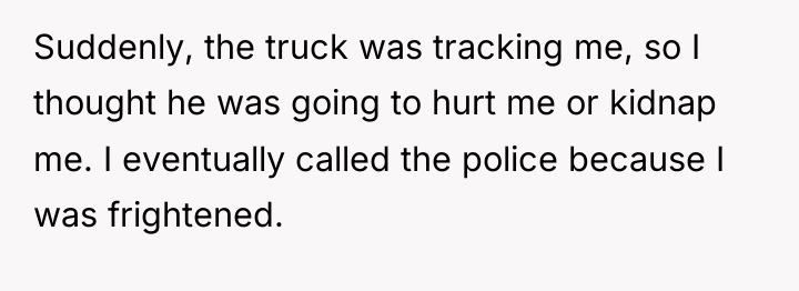 Suddenly, the truck was tracking me, so I thought he...