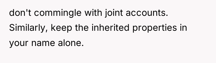 don't commingle with joint accounts. Similarly, keep the inherited properties...