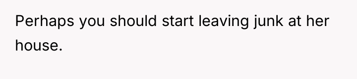 Perhaps you should start leaving junk at her house.