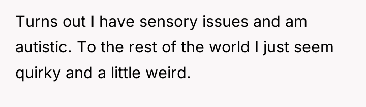 Turns out I have sensory issues and am autistic. To...