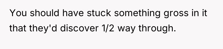 You should have stuck something gross in it that they'd...
