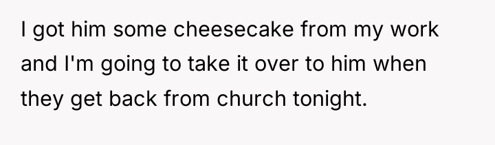 I got him some cheesecake from my work and I'm...