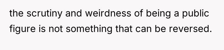 the scrutiny and weirdness of being a public figure is...