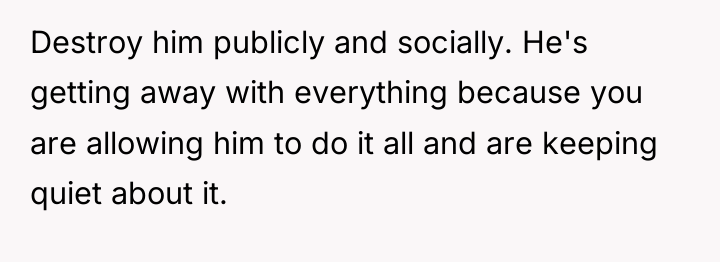 Destroy him publicly and socially. He's getting away with everything...