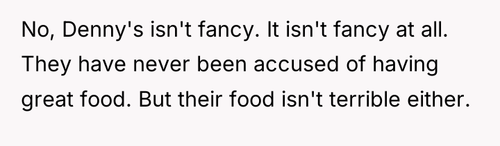 No, Denny's isn't fancy. It isn't fancy at all. They...