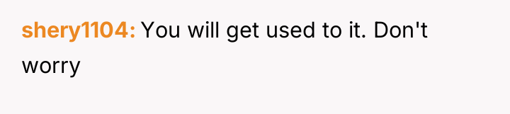 shery1104 You will get used to it. Don't worry