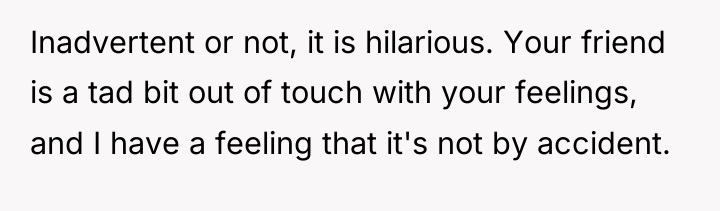 Inadvertent or not, it is hilarious. Your friend is a...