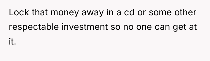 Lock that money away in a cd or some other...