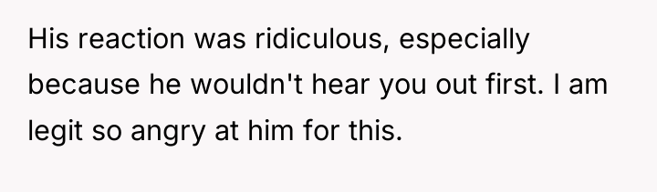His reaction was ridiculous, especially because he wouldn't hear you...