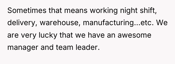 Sometimes that means working night shift, delivery, warehouse, manufacturing...etc. We...