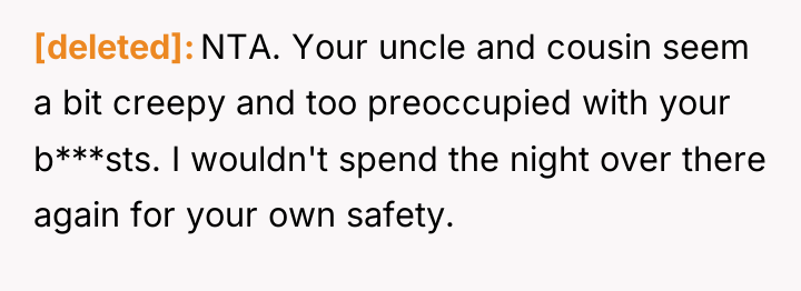 [deleted] NTA. Your uncle and cousin seem a bit creepy...