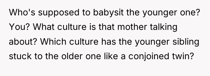 Who's supposed to babysit the younger one? You? What culture...
