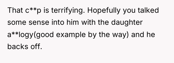 That c**p is terrifying. Hopefully you talked some sense into...
