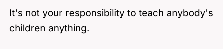 It's not your responsibility to teach anybody's children anything.