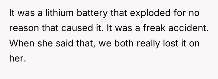 It was a lithium battery that exploded for no reason...